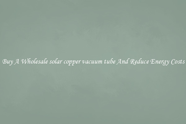 Buy A Wholesale solar copper vacuum tube And Reduce Energy Costs