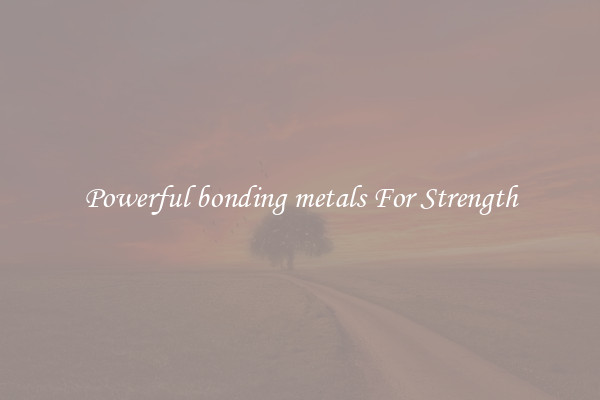 Powerful bonding metals For Strength