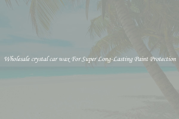 Wholesale crystal car wax For Super Long-Lasting Paint Protection